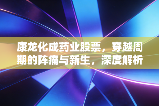康龙化成药业股票，穿越周期的阵痛与新生，深度解析这只CXO龙头的未来估值逻辑