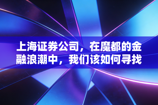 上海证券公司,在魔都的金融浪潮中,我们该如何寻找靠谱的财富摆渡人?