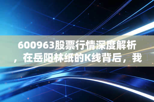 600963股票行情深度解析,在岳阳林纸的K线背后,我看到了纸里藏金的长期主义