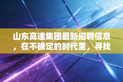 山东高速集团最新招聘信息，在不确定的时代里，寻找确定的压舱石