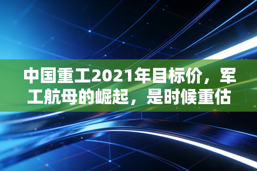 中国重工2021年目标价,军工航母的崛起,是时候重估这艘巨轮了吗?