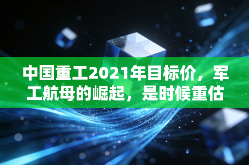 中国重工2021年目标价,军工航母的崛起,是时候重估这艘巨轮了吗?