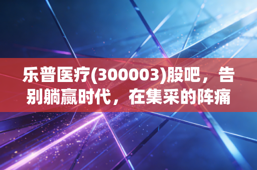 乐普医疗(300003)股吧,告别躺赢时代,在集采的阵痛中寻找心血管龙头的二次新生