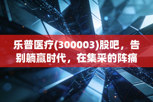 乐普医疗(300003)股吧,告别躺赢时代,在集采的阵痛中寻找心血管龙头的二次新生