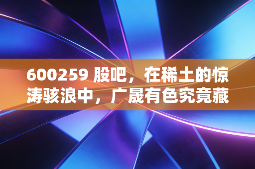600259 股吧,在稀土的惊涛骇浪中,广晟有色究竟藏着怎样的底牌?