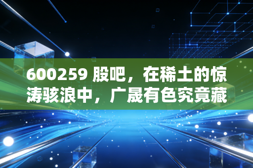 600259 股吧,在稀土的惊涛骇浪中,广晟有色究竟藏着怎样的底牌?