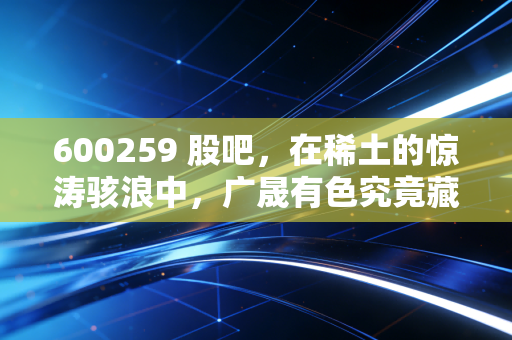 600259 股吧,在稀土的惊涛骇浪中,广晟有色究竟藏着怎样的底牌?