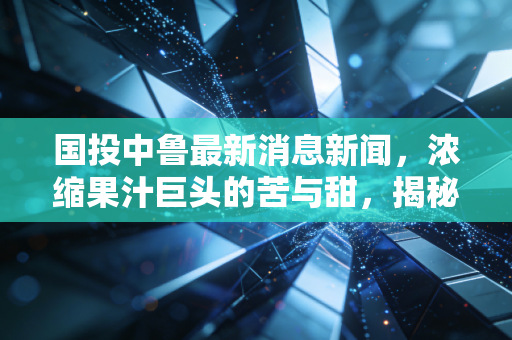 国投中鲁最新消息新闻，浓缩果汁巨头的苦与甜，揭秘这只股票背后的真实生活图景