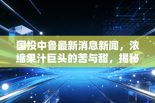 国投中鲁最新消息新闻，浓缩果汁巨头的苦与甜，揭秘这只股票背后的真实生活图景
