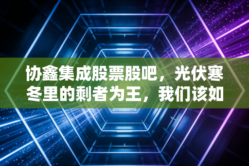 协鑫集成股票股吧,光伏寒冬里的剩者为王,我们该如何熬过这段至暗时刻?