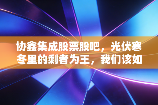 协鑫集成股票股吧,光伏寒冬里的剩者为王,我们该如何熬过这段至暗时刻?