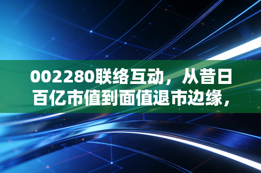 002280联络互动,从昔日百亿市值到面值退市边缘,一场关于贪婪、盲目与救赎的资本启示录