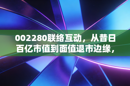 002280联络互动,从昔日百亿市值到面值退市边缘,一场关于贪婪、盲目与救赎的资本启示录