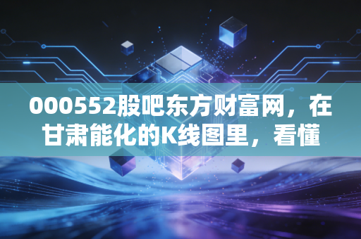 000552股吧东方财富网，在甘肃能化的K线图里，看懂散户的焦虑与周期股的宿命