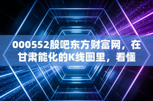 000552股吧东方财富网，在甘肃能化的K线图里，看懂散户的焦虑与周期股的宿命