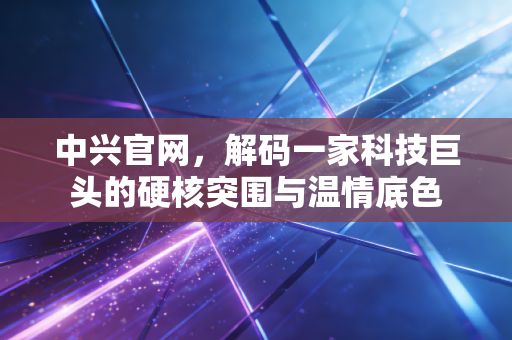 中兴官网，解码一家科技巨头的硬核突围与温情底色