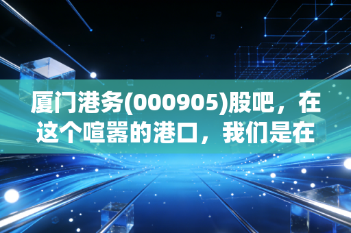 厦门港务(000905)股吧,在这个喧嚣的港口,我们是在等风来,还是在等潮退?