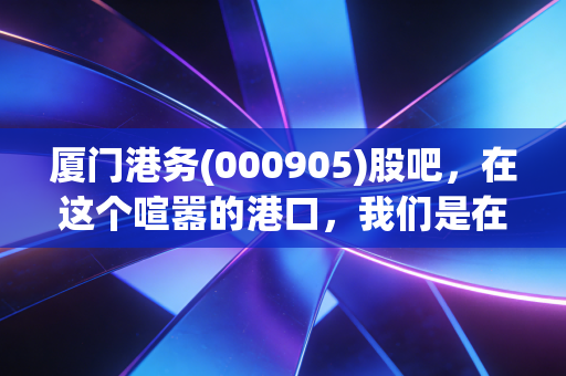 厦门港务(000905)股吧,在这个喧嚣的港口,我们是在等风来,还是在等潮退?