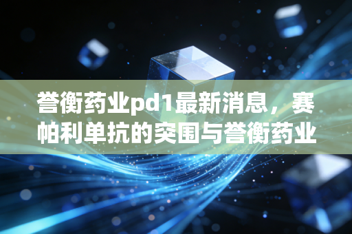 誉衡药业pd1最新消息，赛帕利单抗的突围与誉衡药业的断舍离，医药寒冬下的生存启示录