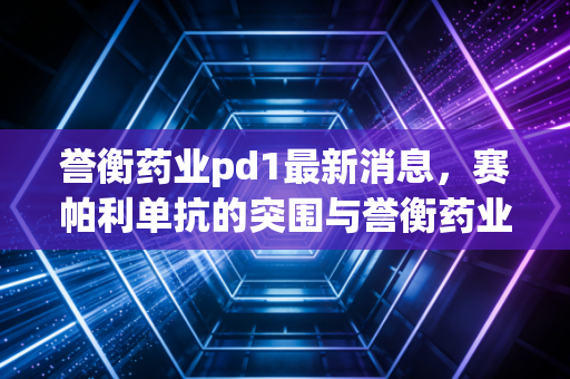 誉衡药业pd1最新消息，赛帕利单抗的突围与誉衡药业的断舍离，医药寒冬下的生存启示录