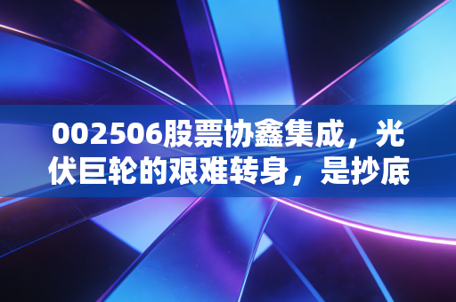 002506股票协鑫集成,光伏巨轮的艰难转身,是抄底良机还是价值陷阱?