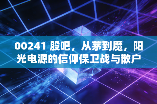 00241 股吧，从茅到魔，阳光电源的信仰保卫战与散户众生相