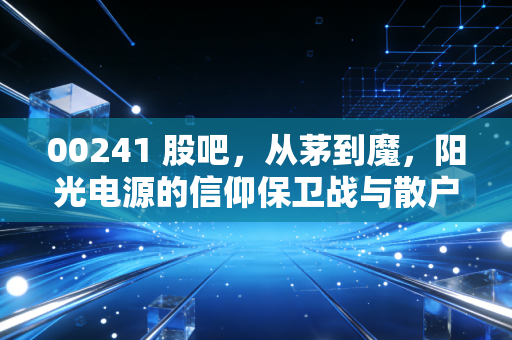 00241 股吧,从茅到魔,阳光电源的信仰保卫战与散户众生相