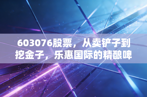 603076股票,从卖铲子到挖金子,乐惠国际的精酿啤酒梦到底能不能成真?