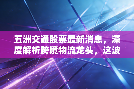 五洲交通股票最新消息,深度解析跨境物流龙头,这波东盟风口能否带你起飞?
