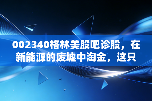 002340格林美股吧诊股,在新能源的废墟中淘金,这只城市矿山龙头还能持有吗?