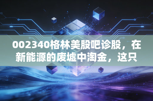 002340格林美股吧诊股,在新能源的废墟中淘金,这只城市矿山龙头还能持有吗?