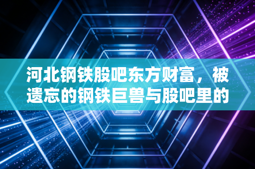 河北钢铁股吧东方财富，被遗忘的钢铁巨兽与股吧里的众生相，我们还能坚守吗？