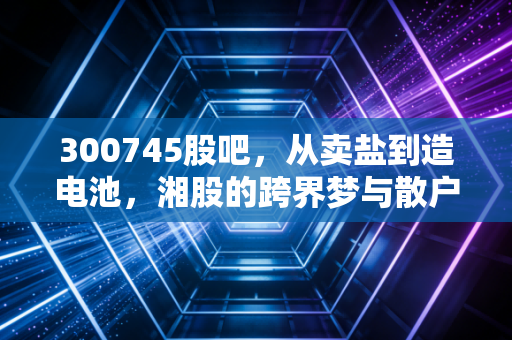 300745股吧,从卖盐到造电池,湘股的跨界梦与散户的悲欢录