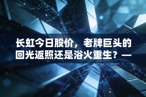长虹今日股价，老牌巨头的回光返照还是浴火重生？——一个财经观察者的深度独白