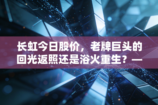 长虹今日股价，老牌巨头的回光返照还是浴火重生？——一个财经观察者的深度独白