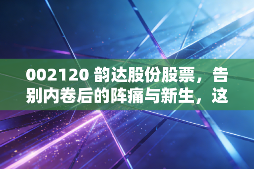 002120 韵达股份股票,告别内卷后的阵痛与新生,这只快递股还能打吗?