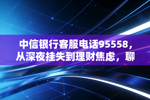 中信银行客服电话95558,从深夜挂失到理财焦虑,聊聊这条热线背后的金融温度