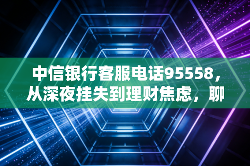 中信银行客服电话95558,从深夜挂失到理财焦虑,聊聊这条热线背后的金融温度