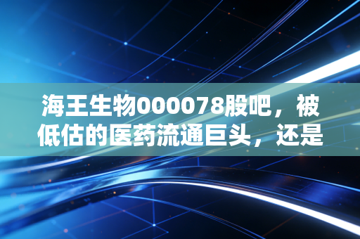 海王生物000078股吧,被低估的医药流通巨头,还是散户的价值陷阱?深度聊聊我的看法