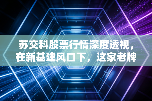 苏交科股票行情深度透视,在新基建风口下,这家老牌设计院还能跑多远?