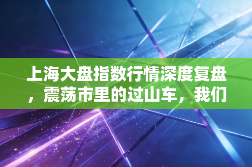 上海大盘指数行情深度复盘，震荡市里的过山车，我们该如何守住钱袋子？