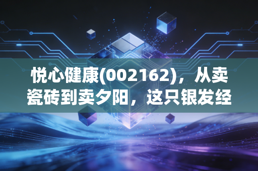 悦心健康(002162),从卖瓷砖到卖夕阳,这只银发经济龙头能否治愈你的投资焦虑?