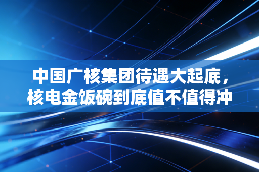中国广核集团待遇大起底，核电金饭碗到底值不值得冲？