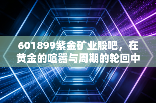 601899紫金矿业股吧,在黄金的喧嚣与周期的轮回中,寻找属于普通人的定海神针