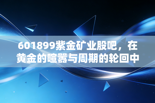 601899紫金矿业股吧,在黄金的喧嚣与周期的轮回中,寻找属于普通人的定海神针