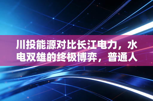 川投能源对比长江电力,水电双雄的终极博弈,普通人该怎么选?