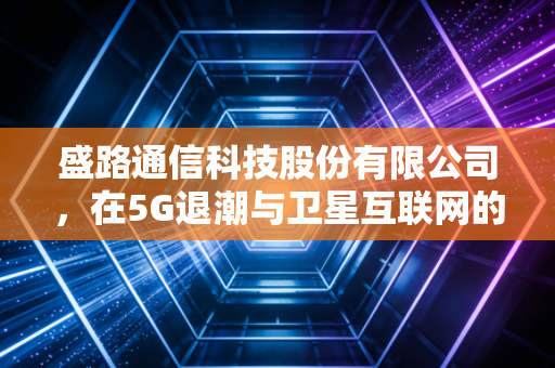 盛路通信科技股份有限公司,在5G退潮与卫星互联网的浪潮中,寻找穿越周期的隐形冠军