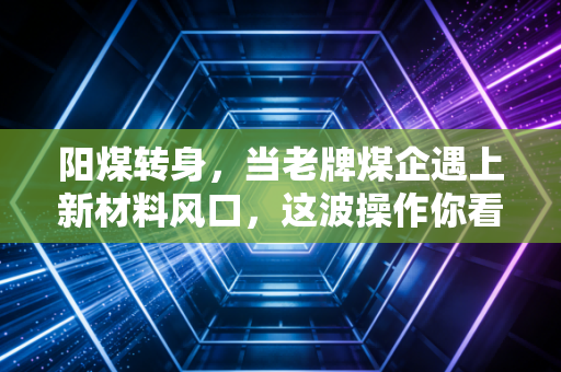 阳煤转身，当老牌煤企遇上新材料风口，这波操作你看懂了吗？