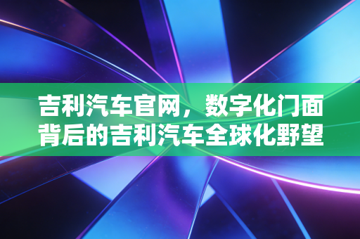 吉利汽车官网,数字化门面背后的吉利汽车全球化野望与智能化变革