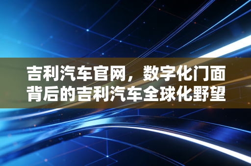 吉利汽车官网,数字化门面背后的吉利汽车全球化野望与智能化变革
